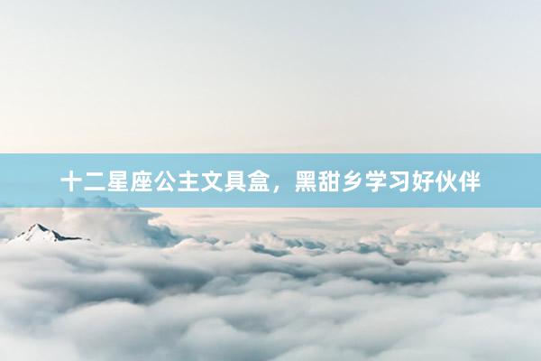 十二星座公主文具盒，黑甜乡学习好伙伴